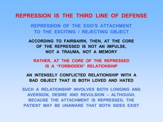 REPRESSION IS THE THIRD LINE OF DEFENSE
REPRESSION OF THE EGO’S ATTACHMENT
TO THE EXCITING / REJECTING OBJECT
ACCORDING TO FAIRBAIRN, THEN, AT THE CORE
OF THE REPRESSED IS NOT AN IMPULSE,
NOT A TRAUMA, NOT A MEMORY
RATHER, AT THE CORE OF THE REPRESSED
IS A “FORBIDDEN” RELATIONSHIP
AN INTENSELY CONFLICTED RELATIONSHIP WITH A
BAD OBJECT THAT IS BOTH LOVED AND HATED
SUCH A RELATIONSHIP INVOLVES BOTH LONGING AND
AVERSION, DESIRE AND REVULSION – ALTHOUGH,
BECAUSE THE ATTACHMENT IS REPRESSED, THE
PATIENT MAY BE UNAWARE THAT BOTH SIDES EXIST
 