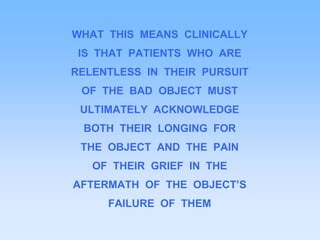 WHAT THIS MEANS CLINICALLY
IS THAT PATIENTS WHO ARE
RELENTLESS IN THEIR PURSUIT
OF THE BAD OBJECT MUST
ULTIMATELY ACKNOWLEDGE
BOTH THEIR LONGING FOR
THE OBJECT AND THE PAIN
OF THEIR GRIEF IN THE
AFTERMATH OF THE OBJECT’S
FAILURE OF THEM
 