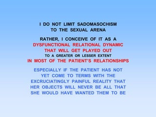 I DO NOT LIMIT SADOMASOCHISM
TO THE SEXUAL ARENA
RATHER, I CONCEIVE OF IT AS A
DYSFUNCTIONAL RELATIONAL DYNAMIC
THAT WILL GET PLAYED OUT
TO A GREATER OR LESSER EXTENT
IN MOST OF THE PATIENT’S RELATIONSHIPS
ESPECIALLY IF THE PATIENT HAS NOT
YET COME TO TERMS WITH THE
EXCRUCIATINGLY PAINFUL REALITY THAT
HER OBJECTS WILL NEVER BE ALL THAT
SHE WOULD HAVE WANTED THEM TO BE
 