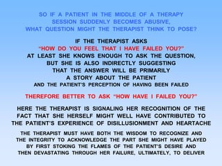 SO IF A PATIENT IN THE MIDDLE OF A THERAPY
SESSION SUDDENLY BECOMES ABUSIVE,
WHAT QUESTION MIGHT THE THERAPIST THINK TO POSE?
IF THE THERAPIST ASKS
“HOW DO YOU FEEL THAT I HAVE FAILED YOU?”
AT LEAST SHE KNOWS ENOUGH TO ASK THE QUESTION,
BUT SHE IS ALSO INDIRECTLY SUGGESTING
THAT THE ANSWER WILL BE PRIMARILY
A STORY ABOUT THE PATIENT
AND THE PATIENT’S PERCEPTION OF HAVING BEEN FAILED
THEREFORE BETTER TO ASK “HOW HAVE I FAILED YOU?”
HERE THE THERAPIST IS SIGNALING HER RECOGNITION OF THE
FACT THAT SHE HERSELF MIGHT WELL HAVE CONTRIBUTED TO
THE PATIENT’S EXPERIENCE OF DISILLUSIONMENT AND HEARTACHE
THE THERAPIST MUST HAVE BOTH THE WISDOM TO RECOGNIZE AND
THE INTEGRITY TO ACKNOWLEDGE THE PART SHE MIGHT HAVE PLAYED
BY FIRST STOKING THE FLAMES OF THE PATIENT’S DESIRE AND
THEN DEVASTATING THROUGH HER FAILURE, ULTIMATELY, TO DELIVER
 