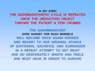 IN ANY EVENT
THE SADOMASOCHISTIC CYCLE IS REPEATED
ONCE THE (SEDUCTIVE) OBJECT
THROWS THE PATIENT A FEW CRUMBS
THE SADOMASOCHIST
EVER HUNGRY FOR SUCH MORSELS
WILL BECOME ONCE AGAIN HOOKED
AND REVERT TO HER ORIGINAL STANCE
OF SUFFERING, SACRIFICE, AND SURRENDER
IN A REPEAT ATTEMPT TO GET WHAT
SHE SO DESPERATELY WANTS AND FEELS
SHE MUST HAVE IN ORDER TO SURVIVE
 
