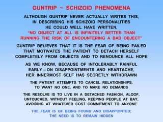 GUNTRIP ~ SCHIZOID PHENOMENA
ALTHOUGH GUNTRIP NEVER ACTUALLY WRITES THIS,
IN DESCRIBING HIS SCHIZOID PERSONALITIES
HE COULD WELL HAVE WRITTEN,
“NO OBJECT AT ALL IS INFINITELY BETTER THAN
RUNNING THE RISK OF ENCOUNTERING A BAD OBJECT”
GUNTRIP BELIEVES THAT IT IS THE FEAR OF BEING FAILED
THAT MOTIVATES THE PATIENT TO DETACH HERSELF
COMPLETELY FROM OBJECTS AND TO RENOUNCE ALL HOPE
AS WE KNOW, BECAUSE OF INTOLERABLY PAINFUL
EARLY – ON DISAPPOINTMENTS AND HEARTACHE,
HER INNERMOST SELF HAS SECRETLY WITHDRAWN
THE PATIENT ATTEMPTS TO CANCEL RELATIONSHIPS,
TO WANT NO ONE, AND TO MAKE NO DEMANDS
THE RESOLVE IS TO LIVE IN A DETACHED FASHION, ALOOF,
UNTOUCHED, WITHOUT FEELING, KEEPING PEOPLE AT BAY,
AVOIDING AT WHATEVER COST COMMITMENT TO ANYONE
THE FEAR IS OF BEING FOUND AND DISAPPOINTED;
THE NEED IS TO REMAIN HIDDEN
 
