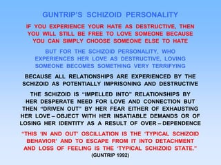 GUNTRIP’S SCHIZOID PERSONALITY
IF YOU EXPERIENCE YOUR HATE AS DESTRUCTIVE, THEN
YOU WILL STILL BE FREE TO LOVE SOMEONE BECAUSE
YOU CAN SIMPLY CHOOSE SOMEONE ELSE TO HATE
BUT FOR THE SCHIZOID PERSONALITY, WHO
EXPERIENCES HER LOVE AS DESTRUCTIVE, LOVING
SOMEONE BECOMES SOMETHING VERY TERRIFYING
BECAUSE ALL RELATIONSHIPS ARE EXPERIENCED BY THE
SCHIZOID AS POTENTIALLY IMPRISONING AND DESTRUCTIVE
THE SCHIZOID IS “IMPELLED INTO” RELATIONSHIPS BY
HER DESPERATE NEED FOR LOVE AND CONNECTION BUT
THEN “DRIVEN OUT” BY HER FEAR EITHER OF EXHAUSTING
HER LOVE – OBJECT WITH HER INSATIABLE DEMANDS OR OF
LOSING HER IDENTITY AS A RESULT OF OVER – DEPENDENCE
“THIS ‘IN AND OUT’ OSCILLATION IS THE ‘TYPICAL SCHIZOID
BEHAVIOR’ AND TO ESCAPE FROM IT INTO DETACHMENT
AND LOSS OF FEELING IS THE ‘TYPICAL SCHIZOID STATE.”
(GUNTRIP 1992)
 