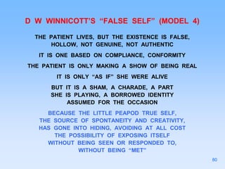 D W WINNICOTT’S “FALSE SELF” (MODEL 4)
THE PATIENT LIVES, BUT THE EXISTENCE IS FALSE,
HOLLOW, NOT GENUINE, NOT AUTHENTIC
IT IS ONE BASED ON COMPLIANCE, CONFORMITY
THE PATIENT IS ONLY MAKING A SHOW OF BEING REAL
IT IS ONLY “AS IF” SHE WERE ALIVE
BUT IT IS A SHAM, A CHARADE, A PART
SHE IS PLAYING, A BORROWED IDENTITY
ASSUMED FOR THE OCCASION
BECAUSE THE LITTLE PEAPOD TRUE SELF,
THE SOURCE OF SPONTANEITY AND CREATIVITY,
HAS GONE INTO HIDING, AVOIDING AT ALL COST
THE POSSIBILITY OF EXPOSING ITSELF
WITHOUT BEING SEEN OR RESPONDED TO,
WITHOUT BEING “MET”
80
 