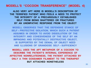 MODELL’S “COCOON TRANSFERENCE” (MODEL 4)
ALSO VERY APT HERE IS MODELL’S DESCRIPTION OF
THE TERRIFIED PATIENT WHO FEELS A NEED TO PROTECT
THE INTEGRITY OF A PRECARIOUSLY ESTABLISHED
SELF FROM BEING SHATTERED OR FRACTURED
BY AN UNEMPATHIC RESPONSE FROM THE OBJECT
MODELL OBSERVES THAT THE DEFENSIVE STANCE OF
SELF – PROTECTIVE ISOLATION, WHICH SUCH A PATIENT
ASSUMES IN ORDER TO AVOID DISSOLUTION OF THE
INTEGRITY AND COHESIVENESS OF THE SELF BY AN
IMPINGING AND POTENTIALLY DESTRUCTIVE OBJECT,
IS SUPPORTED BY THE DENIAL OF OBJECT NEED
AND ILLUSIONS OF GRANDIOSE SELF – SUFFICIENCY
MODELL USES THE APT METAPHOR OF A COCOON TO
DESCRIBE THE PATIENT’S INTERNAL EXPERIENCE OF
AFFECTIVE NONRELATEDNESS, THE PATIENT ATTACHED BY
ONLY A THIN GOSSAMER FILAMENT TO THE THERAPIST
BUT ATTACHED NONETHELESS
83
 