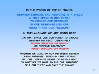 IN THE WORDS OF VIKTOR FRANKL
“BETWEEN STIMULUS AND RESPONSE IS A SPACE.
IN THAT SPACE IS OUR POWER
TO CHOOSE OUR RESPONSE.
IN OUR RESPONSE LIES OUR
GROWTH AND OUR FREEDOM.”
IN THE LANGUAGE WE ARE USING HERE
… IN THAT SPACE LIES OUR POWER TO CHOOSE
WHETHER WE REACT DEFENSIVELY
THEREBY THWARTING OUR GROWTH
OR RESPOND ADAPTIVELY
THEREBY EMBRACING OUR FREEDOM
WHETHER WE CLING TO OUR DEFENSIVE RETREAT
FROM AUTHENTIC BEING – IN – THE – WORLD
AND OUR DEFENSIVE DENIAL OF OBJECT NEED
OR WHETHER WE DARE TO PUT OUR AUTHENTIC
SELF OUT THERE AND TAKE THE CHANCE
94
 