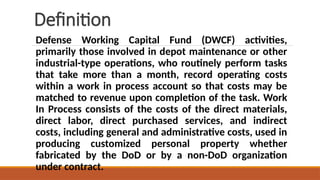 Definition
Defense Working Capital Fund (DWCF) activities,
primarily those involved in depot maintenance or other
industrial-type operations, who routinely perform tasks
that take more than a month, record operating costs
within a work in process account so that costs may be
matched to revenue upon completion of the task. Work
In Process consists of the costs of the direct materials,
direct labor, direct purchased services, and indirect
costs, including general and administrative costs, used in
producing customized personal property whether
fabricated by the DoD or by a non-DoD organization
under contract.
 