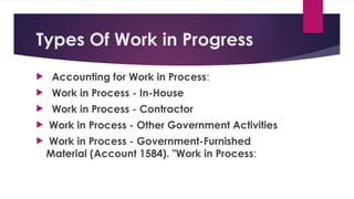 Types Of Work in Progress
 Accounting for Work in Process:
 Work in Process - In-House
 Work in Process - Contractor
 Work in Process - Other Government Activities
 Work in Process - Government-Furnished
Material (Account 1584). "Work in Process:
 