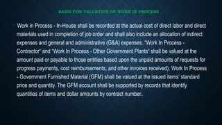 BASIS FOR VALUATION OF WORK IN PROCESS
•
Work in Process - In-House shall be recorded at the actual cost of direct labor and direct
materials used in completion of job order and shall also include an allocation of indirect
expenses and general and administrative (G&A) expenses. “Work In Process -
Contractor“ and “Work In Process - Other Government Plants“ shall be valued at the
amount paid or payable to those entities based upon the unpaid amounts of requests for
progress payments, cost reimbursements, and other invoices received). Work In Process
- Government Furnished Material (GFM) shall be valued at the issued items’ standard
price and quantity. The GFM account shall be supported by records that identify
quantities of items and dollar amounts by contract number.
 