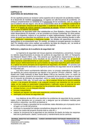 CAMINOS MÁS SEGUROS: Guía para Ingeniería de Seguridad Vial – K. W. Ogden 1/1215
MATERIAL DIDÁCTICO NO-COMERCIAL – CURSOS UNIVERSITARIOS POSTGRADO ORIENTACIÓN VIAL
TRADUCCIÓN: franjusierra@arnet.com.ar
FRANCISCO JUSTO SIERRA franjusierra@yahoo.com
INGENIERO CIVIL UBA Beccar, diciembre 2009
CAPÍTULO 15
AUDITORÍA DE SEGURIDAD VIAL
En los capítulos previos se revisaron varios aspectos de la reducción de accidentes median-
te el desarrollo de medidas remediadoras, en lugares con alta frecuencia de accidentes. Un
enfoque complementario es centrarse en la prevención de los accidentes; esto es, asegurar
que el sistema vial sea seguro. Uno de los componentes clave de tal enfoque comprende el
uso de los llamados chequeos-de-la-seguridad, o auditorías de seguridad, las cuales se en-
focan en el diseño de nuevos caminos y esquemas de tránsito, aunque a veces también lo
hacen sobre el sistema vial existente.
Las auditorías de seguridad están bien establecidas en Gran Bretaña y Nueva Zelanda, se
están desarrollando en Australia, y se las considera en Europa Continental. En otros países,
como en la Argentina, todavía no se practican ni están reglamentadas. Existen varios con-
juntos de guías que describen las prácticas en uso. Dado que tales prácticas tienden a refle-
jar la legislación, costumbres y tradiciones locales, los detalles de específicas procesos y
aplicaciones no se presentarán aquí. En cambio, se tratara el concepto general y su efectivi-
dad1
.Por detalles sobre cómo realizar una auditoría, las listas de chequeo, etc., se remite al
lector a las políticas locales y guías citadas en este capítulo.
Definición y objetivos de la auditoría de seguridad vial
La ingeniería de seguridad vial incluye aspectos remediadores y preventivos. Aunque
no referido específicamente al proceso de auditoría de seguridad vial, ASV, el Transporta-
tion Research Board (1987a, pág. 190) advierte que ‘significativos mejoramientos en la se-
guridad no son automáticos como resultado de los proyectos de diseño vial; la seguridad
debe diseñarse sistemáticamente en cada proyecto. Para hacer esto, los proyectistas viales
deben buscar deliberadamente las oportunidades de seguridad específica para cada proyec-
to, y aplicar los sanos principios de la ingeniería de seguridad y de tránsito.1
Un proceso que
emergió recientemente destinado a la ingeniería preventiva de seguridad vial es la auditoría
de seguridad vial.’
Las ASVs fueron sucintamente definidas como ‘un proceso sistemático de chequear
los aspectos de nuevos esquemas que afecten a los caminos’ (Proctor y Belcher, 1993). La
Roads and Traffic Authority of New South Wales (1991a) las describe como ‘un medio de
chequear el diseño, puesta en funcionamiento y operación de los proyectos viales en función
de un conjunto de principios de seguridad, como un medio de prevenir y tratar los acciden-
tes’. Austroads (1994, pág. 14) hace notar que ‘es un examen formal de un camino existente
o futuro, o de proyecto de tránsito, o de cualquier proyecto que interactúa con los usuarios
viales, en los cuales un examinador independiente y calificado revisa el potencial de acci-
dentes y el comportamiento a la seguridad de los proyectos viales. Sus elementos son:
• proceso formal, y no un chequeo informal,
• proceso independiente,
• realizado por alguien con adecuada experiencia y entrenamiento, y
• restringido a los temas de seguridad vial.'
Los objetivos de las ASVs son identificar los problemas de seguridad de los usuarios
viales y otros afectados por un proyecto vial, y asegurar que se consideren medidas para
eliminarlos o reducirlos. Las ASVs se destinan a:
• minimizar el riesgo y gravedad de los accidentes viales afectados por el proyecto vial en
el lugar o en la red vial próxima,
• minimizar la necesidad de trabajos remediadores después de la construcción,
• reducir los costos del proyecto durante toda su vida útil, y
• mejorar la conciencia de la seguridad en las prácticas de diseño de todos los responsa-
bles de la planificación, diseño, construcción y mantenimiento de los caminos.
 