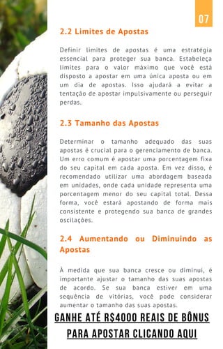 2.2 Limites de Apostas
Definir limites de apostas é uma estratégia
essencial para proteger sua banca. Estabeleça
limites para o valor máximo que você está
disposto a apostar em uma única aposta ou em
um dia de apostas. Isso ajudará a evitar a
tentação de apostar impulsivamente ou perseguir
perdas.
2.3 Tamanho das Apostas
Determinar o tamanho adequado das suas
apostas é crucial para o gerenciamento de banca.
Um erro comum é apostar uma porcentagem fixa
do seu capital em cada aposta. Em vez disso, é
recomendado utilizar uma abordagem baseada
em unidades, onde cada unidade representa uma
porcentagem menor do seu capital total. Dessa
forma, você estará apostando de forma mais
consistente e protegendo sua banca de grandes
oscilações.
2.4 Aumentando ou Diminuindo as
Apostas
À medida que sua banca cresce ou diminui, é
importante ajustar o tamanho das suas apostas
de acordo. Se sua banca estiver em uma
sequência de vitórias, você pode considerar
aumentar o tamanho das suas apostas.
07
GANHE ATÉ R$4000 REAIS DE BÔNUS
PARA APOSTAR CLICANDO AQUI
 