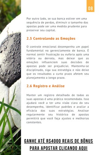 Por outro lado, se sua banca estiver em uma
sequência de perdas, diminuir o tamanho das
apostas pode ser uma medida prudente para
preservar seu capital.
2.5 Controlando as Emoções
O controle emocional desempenha um papel
fundamental no gerenciamento de banca. É
normal sentir frustração ou euforia após uma
vitória ou derrota, mas deixar que as
emoções influenciem suas decisões de
apostas pode ser prejudicial. Mantenha-se
disciplinado, siga sua estratégia e não deixe
que os resultados a curto prazo afetem seu
planejamento a longo prazo.
2.6 Registro e Análise
Manter um registro detalhado de todas as
suas apostas é uma prática recomendada. Isso
ajudará você a ter uma visão clara do seu
desempenho, identificar padrões e avaliar a
eficácia das suas estratégias. Analisar
regularmente seu histórico de apostas
permitirá que você faça ajustes e melhorias
constantes.
08
GANHE ATÉ R$4000 REAIS DE BÔNUS
PARA APOSTAR CLICANDO AQUI
 