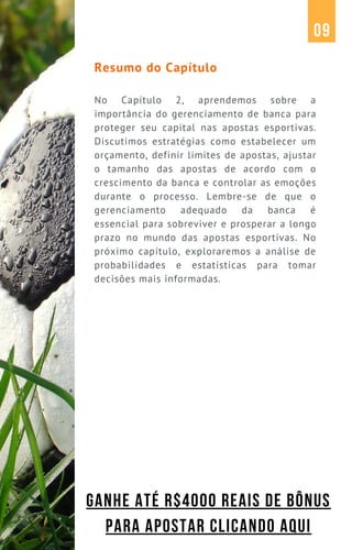 Resumo do Capítulo
No Capítulo 2, aprendemos sobre a
importância do gerenciamento de banca para
proteger seu capital nas apostas esportivas.
Discutimos estratégias como estabelecer um
orçamento, definir limites de apostas, ajustar
o tamanho das apostas de acordo com o
crescimento da banca e controlar as emoções
durante o processo. Lembre-se de que o
gerenciamento adequado da banca é
essencial para sobreviver e prosperar a longo
prazo no mundo das apostas esportivas. No
próximo capítulo, exploraremos a análise de
probabilidades e estatísticas para tomar
decisões mais informadas.
09
GANHE ATÉ R$4000 REAIS DE BÔNUS
PARA APOSTAR CLICANDO AQUI
 