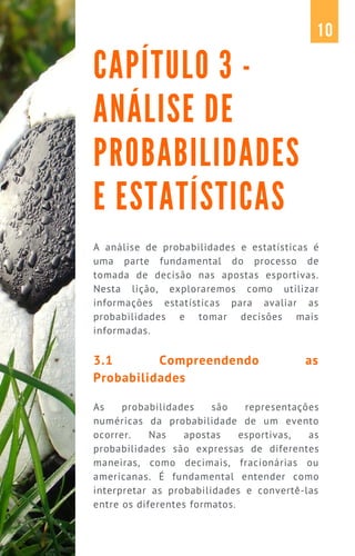 A análise de probabilidades e estatísticas é
uma parte fundamental do processo de
tomada de decisão nas apostas esportivas.
Nesta lição, exploraremos como utilizar
informações estatísticas para avaliar as
probabilidades e tomar decisões mais
informadas.
3.1 Compreendendo as
Probabilidades
As probabilidades são representações
numéricas da probabilidade de um evento
ocorrer. Nas apostas esportivas, as
probabilidades são expressas de diferentes
maneiras, como decimais, fracionárias ou
americanas. É fundamental entender como
interpretar as probabilidades e convertê-las
entre os diferentes formatos.
CAPÍTULO 3 -
ANÁLISE DE
PROBABILIDADES
E ESTATÍSTICAS
10
 