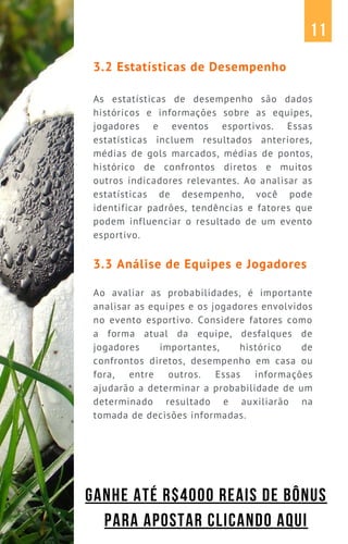 3.2 Estatísticas de Desempenho
As estatísticas de desempenho são dados
históricos e informações sobre as equipes,
jogadores e eventos esportivos. Essas
estatísticas incluem resultados anteriores,
médias de gols marcados, médias de pontos,
histórico de confrontos diretos e muitos
outros indicadores relevantes. Ao analisar as
estatísticas de desempenho, você pode
identificar padrões, tendências e fatores que
podem influenciar o resultado de um evento
esportivo.
3.3 Análise de Equipes e Jogadores
Ao avaliar as probabilidades, é importante
analisar as equipes e os jogadores envolvidos
no evento esportivo. Considere fatores como
a forma atual da equipe, desfalques de
jogadores importantes, histórico de
confrontos diretos, desempenho em casa ou
fora, entre outros. Essas informações
ajudarão a determinar a probabilidade de um
determinado resultado e auxiliarão na
tomada de decisões informadas.
11
GANHE ATÉ R$4000 REAIS DE BÔNUS
PARA APOSTAR CLICANDO AQUI
 