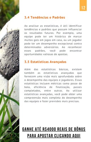 3.4 Tendências e Padrões
Ao analisar as estatísticas, é útil identificar
tendências e padrões que possam influenciar
os resultados futuros. Por exemplo, uma
equipe pode ter um histórico de marcar
muitos gols em jogos em casa, ou um jogador
pode ter um desempenho excepcional contra
determinados adversários. Ao reconhecer
esses padrões, você pode encontrar
oportunidades valiosas de apostas.
3.5 Estatísticas Avançadas
Além das estatísticas básicas, existem
também as estatísticas avançadas que
fornecem uma visão mais aprofundada sobre
o desempenho das equipes e jogadores. Essas
estatísticas incluem métricas como posse de
bola, eficiência de finalização, passes
completados, entre outras. Ao utilizar
estatísticas avançadas, você pode obter uma
compreensão mais completa do desempenho
das equipes e fazer previsões mais precisas.
12
GANHE ATÉ R$4000 REAIS DE BÔNUS
PARA APOSTAR CLICANDO AQUI
 