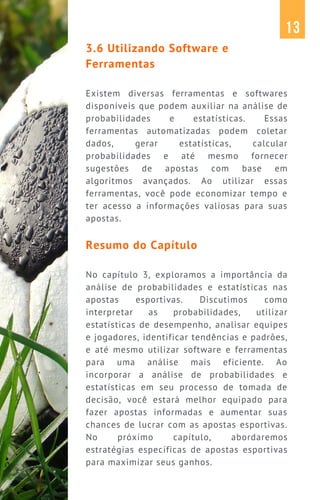 3.6 Utilizando Software e
Ferramentas
Existem diversas ferramentas e softwares
disponíveis que podem auxiliar na análise de
probabilidades e estatísticas. Essas
ferramentas automatizadas podem coletar
dados, gerar estatísticas, calcular
probabilidades e até mesmo fornecer
sugestões de apostas com base em
algoritmos avançados. Ao utilizar essas
ferramentas, você pode economizar tempo e
ter acesso a informações valiosas para suas
apostas.
Resumo do Capítulo
No capítulo 3, exploramos a importância da
análise de probabilidades e estatísticas nas
apostas esportivas. Discutimos como
interpretar as probabilidades, utilizar
estatísticas de desempenho, analisar equipes
e jogadores, identificar tendências e padrões,
e até mesmo utilizar software e ferramentas
para uma análise mais eficiente. Ao
incorporar a análise de probabilidades e
estatísticas em seu processo de tomada de
decisão, você estará melhor equipado para
fazer apostas informadas e aumentar suas
chances de lucrar com as apostas esportivas.
No próximo capítulo, abordaremos
estratégias específicas de apostas esportivas
para maximizar seus ganhos.
13
 