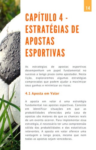 As estratégias de apostas esportivas
desempenham um papel fundamental no
sucesso a longo prazo como apostador. Nesta
lição, exploraremos algumas estratégias
comprovadas que podem ajudar a maximizar
seus ganhos e minimizar os riscos.
4.1 Aposta em Valor
A aposta em valor é uma estratégia
fundamental nas apostas esportivas. Consiste
em identificar situações em que as
probabilidades oferecidas pela casa de
apostas são maiores do que as chances reais
de um evento ocorrer. Para implementar essa
estratégia, é necessário ter uma compreensão
sólida das probabilidades e das estatísticas
relevantes. A aposta em valor oferece uma
vantagem a longo prazo, mesmo que nem
todas as apostas sejam vencedoras.
CAPÍTULO 4 -
ESTRATÉGIAS DE
APOSTAS
ESPORTIVAS
14
 