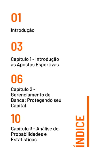 ÍNDICE
O1
03
06
10
Introdução
Capítulo 1 - Introdução
às Apostas Esportivas
Capítulo 2 -
Gerenciamento de
Banca: Protegendo seu
Capital
Capítulo 3 - Análise de
Probabilidades e
Estatísticas
 