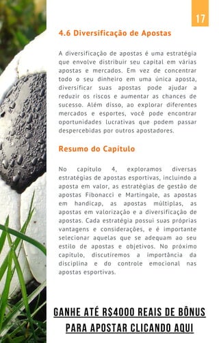 4.6 Diversificação de Apostas
A diversificação de apostas é uma estratégia
que envolve distribuir seu capital em várias
apostas e mercados. Em vez de concentrar
todo o seu dinheiro em uma única aposta,
diversificar suas apostas pode ajudar a
reduzir os riscos e aumentar as chances de
sucesso. Além disso, ao explorar diferentes
mercados e esportes, você pode encontrar
oportunidades lucrativas que podem passar
despercebidas por outros apostadores.
Resumo do Capítulo
No capítulo 4, exploramos diversas
estratégias de apostas esportivas, incluindo a
aposta em valor, as estratégias de gestão de
apostas Fibonacci e Martingale, as apostas
em handicap, as apostas múltiplas, as
apostas em valorização e a diversificação de
apostas. Cada estratégia possui suas próprias
vantagens e considerações, e é importante
selecionar aquelas que se adequam ao seu
estilo de apostas e objetivos. No próximo
capítulo, discutiremos a importância da
disciplina e do controle emocional nas
apostas esportivas.
17
GANHE ATÉ R$4000 REAIS DE BÔNUS
PARA APOSTAR CLICANDO AQUI
 