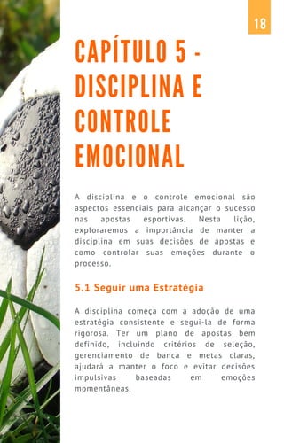 A disciplina e o controle emocional são
aspectos essenciais para alcançar o sucesso
nas apostas esportivas. Nesta lição,
exploraremos a importância de manter a
disciplina em suas decisões de apostas e
como controlar suas emoções durante o
processo.
5.1 Seguir uma Estratégia
A disciplina começa com a adoção de uma
estratégia consistente e segui-la de forma
rigorosa. Ter um plano de apostas bem
definido, incluindo critérios de seleção,
gerenciamento de banca e metas claras,
ajudará a manter o foco e evitar decisões
impulsivas baseadas em emoções
momentâneas.
CAPÍTULO 5 -
DISCIPLINA E
CONTROLE
EMOCIONAL
18
 