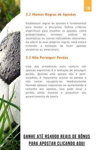 5.2 Manter Regras de Apostas
Estabelecer regras de apostas é fundamental
para manter a disciplina. Defina critérios
específicos para escolher as apostas, como
probabilidades mínimas, análise de
estatísticas ou outros indicadores relevantes.
Ao aderir às suas próprias regras, você estará
evitando a tentação de fazer apostas
aleatórias ou emocionais.
5.3 Não Perseguir Perdas
Uma das armadilhas mais comuns nas
apostas esportivas é a tentação de perseguir
perdas. Quando uma aposta não é bem-
sucedida, é importante aceitar as perdas e
não tentar recuperá-las imediatamente
fazendo apostas impulsivas ou aumentando o
tamanho das apostas. Isso pode levar a
perdas ainda maiores e prejudicar seu
gerenciamento de banca.
19
GANHE ATÉ R$4000 REAIS DE BÔNUS
PARA APOSTAR CLICANDO AQUI
 