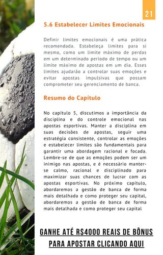 5.6 Estabelecer Limites Emocionais
Definir limites emocionais é uma prática
recomendada. Estabeleça limites para si
mesmo, como um limite máximo de perdas
em um determinado período de tempo ou um
limite máximo de apostas em um dia. Esses
limites ajudarão a controlar suas emoções e
evitar apostas impulsivas que possam
comprometer seu gerenciamento de banca.
Resumo do Capítulo
No capítulo 5, discutimos a importância da
disciplina e do controle emocional nas
apostas esportivas. Manter a disciplina em
suas decisões de apostas, seguir uma
estratégia consistente, controlar as emoções
e estabelecer limites são fundamentais para
garantir uma abordagem racional e focada.
Lembre-se de que as emoções podem ser um
inimigo nas apostas, e é necessário manter-
se calmo, racional e disciplinado para
maximizar suas chances de lucrar com as
apostas esportivas. No próximo capítulo,
abordaremos a gestão de banca de forma
mais detalhada e como proteger seu capital,
abordaremos a gestão de banca de forma
mais detalhada e como proteger seu capital
21
GANHE ATÉ R$4000 REAIS DE BÔNUS
PARA APOSTAR CLICANDO AQUI
 