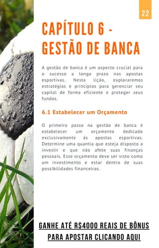 A gestão de banca é um aspecto crucial para
o sucesso a longo prazo nas apostas
esportivas. Nesta lição, exploraremos
estratégias e princípios para gerenciar seu
capital de forma eficiente e proteger seus
fundos.
6.1 Estabelecer um Orçamento
O primeiro passo na gestão de banca é
estabelecer um orçamento dedicado
exclusivamente às apostas esportivas.
Determine uma quantia que esteja disposto a
investir e que não afete suas finanças
pessoais. Esse orçamento deve ser visto como
um investimento e estar dentro de suas
possibilidades financeiras.
CAPÍTULO 6 -
GESTÃO DE BANCA
22
GANHE ATÉ R$4000 REAIS DE BÔNUS
PARA APOSTAR CLICANDO AQUI
 