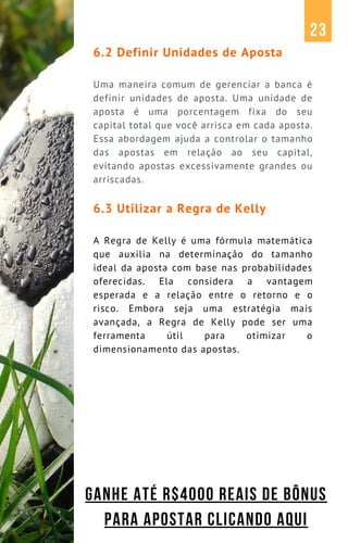 6.2 Definir Unidades de Aposta
Uma maneira comum de gerenciar a banca é
definir unidades de aposta. Uma unidade de
aposta é uma porcentagem fixa do seu
capital total que você arrisca em cada aposta.
Essa abordagem ajuda a controlar o tamanho
das apostas em relação ao seu capital,
evitando apostas excessivamente grandes ou
arriscadas.
6.3 Utilizar a Regra de Kelly
A Regra de Kelly é uma fórmula matemática
que auxilia na determinação do tamanho
ideal da aposta com base nas probabilidades
oferecidas. Ela considera a vantagem
esperada e a relação entre o retorno e o
risco. Embora seja uma estratégia mais
avançada, a Regra de Kelly pode ser uma
ferramenta útil para otimizar o
dimensionamento das apostas.
23
GANHE ATÉ R$4000 REAIS DE BÔNUS
PARA APOSTAR CLICANDO AQUI
 