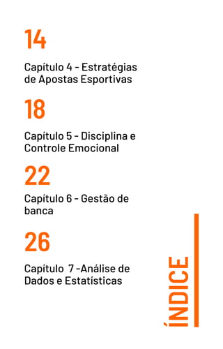 ÍNDICE
14
18
22
26
Capítulo 4 - Estratégias
de Apostas Esportivas
Capítulo 5 - Disciplina e
Controle Emocional
Capítulo 6 - Gestão de
banca
Capítulo 7 -Análise de
Dados e Estatísticas
 