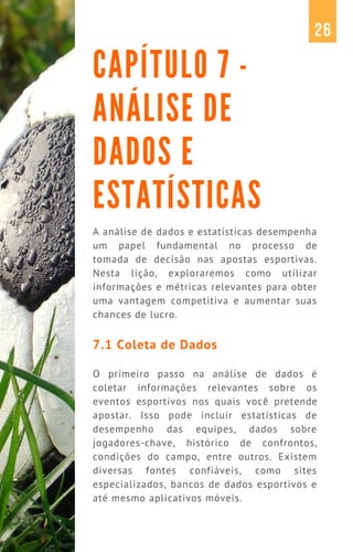 A análise de dados e estatísticas desempenha
um papel fundamental no processo de
tomada de decisão nas apostas esportivas.
Nesta lição, exploraremos como utilizar
informações e métricas relevantes para obter
uma vantagem competitiva e aumentar suas
chances de lucro.
7.1 Coleta de Dados
O primeiro passo na análise de dados é
coletar informações relevantes sobre os
eventos esportivos nos quais você pretende
apostar. Isso pode incluir estatísticas de
desempenho das equipes, dados sobre
jogadores-chave, histórico de confrontos,
condições do campo, entre outros. Existem
diversas fontes confiáveis, como sites
especializados, bancos de dados esportivos e
até mesmo aplicativos móveis.
CAPÍTULO 7 -
ANÁLISE DE
DADOS E
ESTATÍSTICAS
26
 