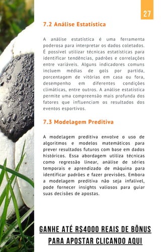 7.2 Análise Estatística
A análise estatística é uma ferramenta
poderosa para interpretar os dados coletados.
É possível utilizar técnicas estatísticas para
identificar tendências, padrões e correlações
entre variáveis. Alguns indicadores comuns
incluem médias de gols por partida,
porcentagem de vitórias em casa ou fora,
desempenho em diferentes condições
climáticas, entre outros. A análise estatística
permite uma compreensão mais profunda dos
fatores que influenciam os resultados dos
eventos esportivos.
7.3 Modelagem Preditiva
A modelagem preditiva envolve o uso de
algoritmos e modelos matemáticos para
prever resultados futuros com base em dados
históricos. Essa abordagem utiliza técnicas
como regressão linear, análise de séries
temporais e aprendizado de máquina para
identificar padrões e fazer previsões. Embora
a modelagem preditiva não seja infalível,
pode fornecer insights valiosos para guiar
suas decisões de apostas.
27
GANHE ATÉ R$4000 REAIS DE BÔNUS
PARA APOSTAR CLICANDO AQUI
 