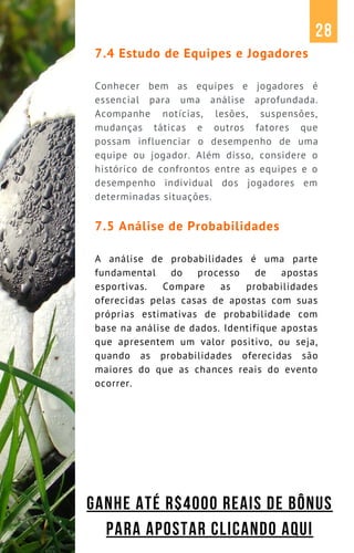7.4 Estudo de Equipes e Jogadores
Conhecer bem as equipes e jogadores é
essencial para uma análise aprofundada.
Acompanhe notícias, lesões, suspensões,
mudanças táticas e outros fatores que
possam influenciar o desempenho de uma
equipe ou jogador. Além disso, considere o
histórico de confrontos entre as equipes e o
desempenho individual dos jogadores em
determinadas situações.
7.5 Análise de Probabilidades
A análise de probabilidades é uma parte
fundamental do processo de apostas
esportivas. Compare as probabilidades
oferecidas pelas casas de apostas com suas
próprias estimativas de probabilidade com
base na análise de dados. Identifique apostas
que apresentem um valor positivo, ou seja,
quando as probabilidades oferecidas são
maiores do que as chances reais do evento
ocorrer.
28
GANHE ATÉ R$4000 REAIS DE BÔNUS
PARA APOSTAR CLICANDO AQUI
 