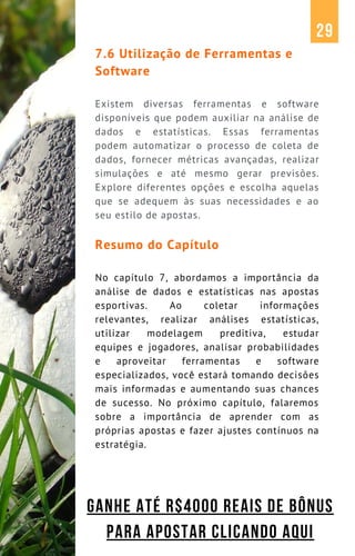 7.6 Utilização de Ferramentas e
Software
Existem diversas ferramentas e software
disponíveis que podem auxiliar na análise de
dados e estatísticas. Essas ferramentas
podem automatizar o processo de coleta de
dados, fornecer métricas avançadas, realizar
simulações e até mesmo gerar previsões.
Explore diferentes opções e escolha aquelas
que se adequem às suas necessidades e ao
seu estilo de apostas.
Resumo do Capítulo
No capítulo 7, abordamos a importância da
análise de dados e estatísticas nas apostas
esportivas. Ao coletar informações
relevantes, realizar análises estatísticas,
utilizar modelagem preditiva, estudar
equipes e jogadores, analisar probabilidades
e aproveitar ferramentas e software
especializados, você estará tomando decisões
mais informadas e aumentando suas chances
de sucesso. No próximo capítulo, falaremos
sobre a importância de aprender com as
próprias apostas e fazer ajustes contínuos na
estratégia.
29
GANHE ATÉ R$4000 REAIS DE BÔNUS
PARA APOSTAR CLICANDO AQUI
 