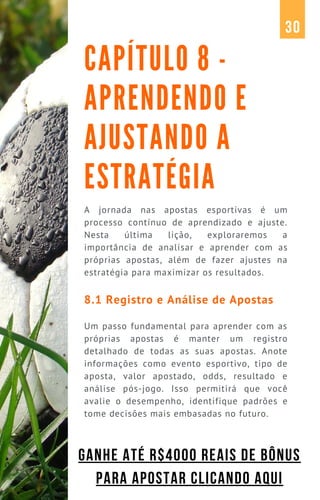 A jornada nas apostas esportivas é um
processo contínuo de aprendizado e ajuste.
Nesta última lição, exploraremos a
importância de analisar e aprender com as
próprias apostas, além de fazer ajustes na
estratégia para maximizar os resultados.
8.1 Registro e Análise de Apostas
Um passo fundamental para aprender com as
próprias apostas é manter um registro
detalhado de todas as suas apostas. Anote
informações como evento esportivo, tipo de
aposta, valor apostado, odds, resultado e
análise pós-jogo. Isso permitirá que você
avalie o desempenho, identifique padrões e
tome decisões mais embasadas no futuro.
CAPÍTULO 8 -
APRENDENDO E
AJUSTANDO A
ESTRATÉGIA
30
GANHE ATÉ R$4000 REAIS DE BÔNUS
PARA APOSTAR CLICANDO AQUI
 