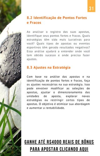 8.2 Identificação de Pontos Fortes
e Fracos
Ao analisar o registro das suas apostas,
identifique seus pontos fortes e fracos. Quais
estratégias têm sido mais lucrativas para
você? Quais tipos de apostas ou eventos
esportivos têm gerado resultados negativos?
Essa análise ajudará a entender onde você
tem obtido sucesso e onde precisa fazer
ajustes.
8.3 Ajustes na Estratégia
Com base na análise das apostas e na
identificação de pontos fortes e fracos, faça
os ajustes necessários na sua estratégia. Isso
pode envolver modificar as seleções de
apostas, ajustar o dimensionamento das
unidades de aposta, explorar novas
estratégias ou restringir certos tipos de
apostas. O objetivo é otimizar sua abordagem
e aumentar a rentabilidade.
31
GANHE ATÉ R$4000 REAIS DE BÔNUS
PARA APOSTAR CLICANDO AQUI
 