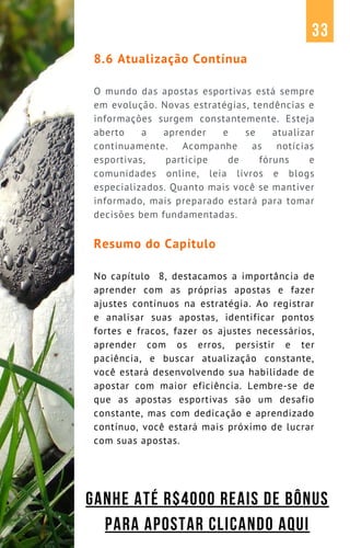 8.6 Atualização Contínua
O mundo das apostas esportivas está sempre
em evolução. Novas estratégias, tendências e
informações surgem constantemente. Esteja
aberto a aprender e se atualizar
continuamente. Acompanhe as notícias
esportivas, participe de fóruns e
comunidades online, leia livros e blogs
especializados. Quanto mais você se mantiver
informado, mais preparado estará para tomar
decisões bem fundamentadas.
Resumo do Capítulo
No capítulo 8, destacamos a importância de
aprender com as próprias apostas e fazer
ajustes contínuos na estratégia. Ao registrar
e analisar suas apostas, identificar pontos
fortes e fracos, fazer os ajustes necessários,
aprender com os erros, persistir e ter
paciência, e buscar atualização constante,
você estará desenvolvendo sua habilidade de
apostar com maior eficiência. Lembre-se de
que as apostas esportivas são um desafio
constante, mas com dedicação e aprendizado
contínuo, você estará mais próximo de lucrar
com suas apostas.
33
GANHE ATÉ R$4000 REAIS DE BÔNUS
PARA APOSTAR CLICANDO AQUI
 