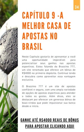 Neste Capítulo gostaría de apresentar a você
uma oportunidade imperdível para
potencializar seus ganhos nas apostas
esportivas. Estou falando do Brazzino 777,
um site renomado que oferece um bônus de
R$4000 no primeiro depósito. Continue lendo
e descubra como aproveitar essa vantagem
exclusiva.
O Brazzino 777 é um site de apostas
confiável e seguro, com uma ampla variedade
de opções de apostas esportivas para atender
a todos os gostos. Além disso, eles se
destacam por oferecer um generoso bônus de
boas-vindas que pode impulsionar sua banca
desde o início.
CAPÍTULO 9 -A
MELHOR CASA DE
APOSTAS NO
BRASIL
34
GANHE ATÉ R$4000 REAIS DE BÔNUS
PARA APOSTAR CLICANDO AQUI
 