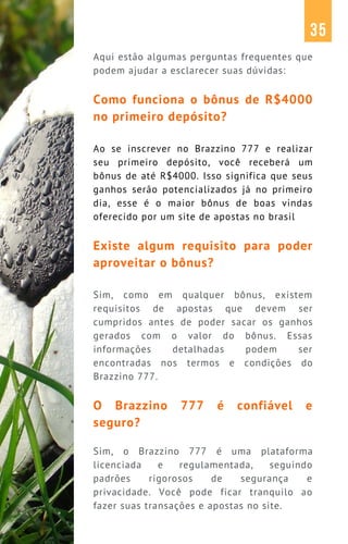 Aqui estão algumas perguntas frequentes que
podem ajudar a esclarecer suas dúvidas:
Como funciona o bônus de R$4000
no primeiro depósito?
Ao se inscrever no Brazzino 777 e realizar
seu primeiro depósito, você receberá um
bônus de até R$4000. Isso significa que seus
ganhos serão potencializados já no primeiro
dia, esse é o maior bônus de boas vindas
oferecido por um site de apostas no brasil
Existe algum requisito para poder
aproveitar o bônus?
Sim, como em qualquer bônus, existem
requisitos de apostas que devem ser
cumpridos antes de poder sacar os ganhos
gerados com o valor do bônus. Essas
informações detalhadas podem ser
encontradas nos termos e condições do
Brazzino 777.
O Brazzino 777 é confiável e
seguro?
Sim, o Brazzino 777 é uma plataforma
licenciada e regulamentada, seguindo
padrões rigorosos de segurança e
privacidade. Você pode ficar tranquilo ao
fazer suas transações e apostas no site.
35
 