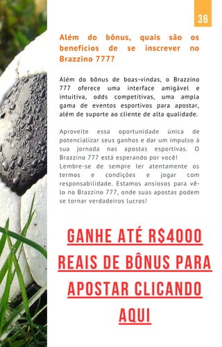 Além do bônus, quais são os
benefícios de se inscrever no
Brazzino 777?
Além do bônus de boas-vindas, o Brazzino
777 oferece uma interface amigável e
intuitiva, odds competitivas, uma ampla
gama de eventos esportivos para apostar,
além de suporte ao cliente de alta qualidade.
Aproveite essa oportunidade única de
potencializar seus ganhos e dar um impulso à
sua jornada nas apostas esportivas. O
Brazzino 777 está esperando por você!
Lembre-se de sempre ler atentamente os
termos e condições e jogar com
responsabilidade. Estamos ansiosos para vê-
lo no Brazzino 777, onde suas apostas podem
se tornar verdadeiros lucros!
36
GANHE ATÉ R$4000
REAIS DE BÔNUS PARA
APOSTAR CLICANDO
AQUI
 