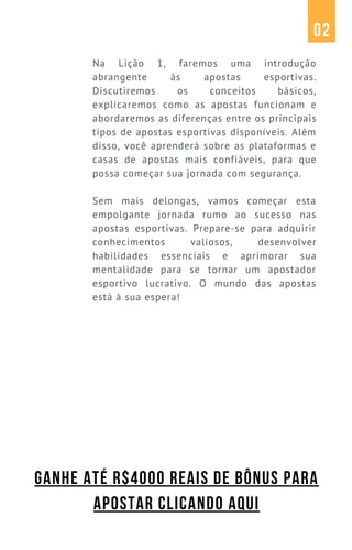 Na Lição 1, faremos uma introdução
abrangente às apostas esportivas.
Discutiremos os conceitos básicos,
explicaremos como as apostas funcionam e
abordaremos as diferenças entre os principais
tipos de apostas esportivas disponíveis. Além
disso, você aprenderá sobre as plataformas e
casas de apostas mais confiáveis, para que
possa começar sua jornada com segurança.
Sem mais delongas, vamos começar esta
empolgante jornada rumo ao sucesso nas
apostas esportivas. Prepare-se para adquirir
conhecimentos valiosos, desenvolver
habilidades essenciais e aprimorar sua
mentalidade para se tornar um apostador
esportivo lucrativo. O mundo das apostas
está à sua espera!
02
GANHE ATÉ R$4000 REAIS DE BÔNUS PARA
APOSTAR CLICANDO AQUI
 
