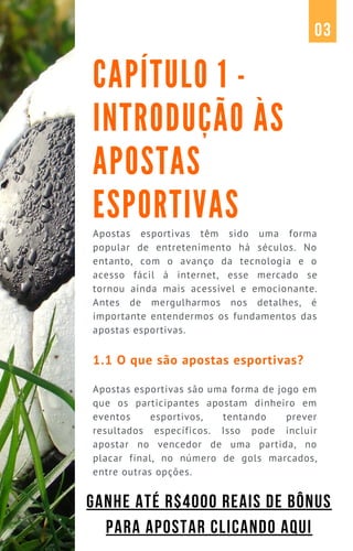Apostas esportivas têm sido uma forma
popular de entretenimento há séculos. No
entanto, com o avanço da tecnologia e o
acesso fácil à internet, esse mercado se
tornou ainda mais acessível e emocionante.
Antes de mergulharmos nos detalhes, é
importante entendermos os fundamentos das
apostas esportivas.
1.1 O que são apostas esportivas?
Apostas esportivas são uma forma de jogo em
que os participantes apostam dinheiro em
eventos esportivos, tentando prever
resultados específicos. Isso pode incluir
apostar no vencedor de uma partida, no
placar final, no número de gols marcados,
entre outras opções.
CAPÍTULO 1 -
INTRODUÇÃO ÀS
APOSTAS
ESPORTIVAS
03
GANHE ATÉ R$4000 REAIS DE BÔNUS
PARA APOSTAR CLICANDO AQUI
 