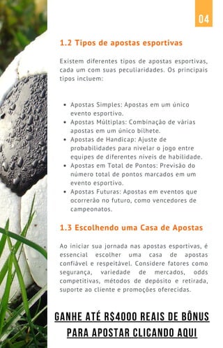 Apostas Simples: Apostas em um único
evento esportivo.
Apostas Múltiplas: Combinação de várias
apostas em um único bilhete.
Apostas de Handicap: Ajuste de
probabilidades para nivelar o jogo entre
equipes de diferentes níveis de habilidade.
Apostas em Total de Pontos: Previsão do
número total de pontos marcados em um
evento esportivo.
Apostas Futuras: Apostas em eventos que
ocorrerão no futuro, como vencedores de
campeonatos.
1.2 Tipos de apostas esportivas
Existem diferentes tipos de apostas esportivas,
cada um com suas peculiaridades. Os principais
tipos incluem:
1.3 Escolhendo uma Casa de Apostas
Ao iniciar sua jornada nas apostas esportivas, é
essencial escolher uma casa de apostas
confiável e respeitável. Considere fatores como
segurança, variedade de mercados, odds
competitivas, métodos de depósito e retirada,
suporte ao cliente e promoções oferecidas.
04
GANHE ATÉ R$4000 REAIS DE BÔNUS
PARA APOSTAR CLICANDO AQUI
 