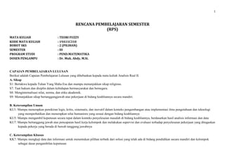 1
RENCANA PEMBELAJARAN SEMESTER
(RPS)
MATA KULIAH : TEORI FUZZY
KODE MATA KULIAH : 19A11C310
BOBOT SKS : 2 (PILIHAN)
SEMESTER : III
PROGRAM STUDI : PEND.MATEMATIKA
DOSEN PENGAMPU : Dr. Muh. Abdy, M.Si.
CAPAIAN PEMBELAJARAN LULUSAN
Berikut adalah Capaian Pembelajaran Lulusan yang dibebankan kepada mata kuliah Analisis Real II.
A. Sikap
S1: Bertakwa kepada Tuhan Yang Maha Esa dan mampu menunjukkan sikap religious.
S7: Taat hukum dan disiplin dalam kehidupan bermasyarakat dan bernegara.
S8: Menginternalisasi nilai, norma, dan etika akademik.
S9: Menunjukkan sikap bertanggungjawab atas pekerjaan di bidang keahliannya secara mandiri.
B. Keterampilan Umum
KU1: Mampu menerapkan pemikiran logis, kritis, sistematis, dan inovatif dalam konteks pengembangan atau implementasi ilmu pengetahuan dan teknologi
yang memperhatikan dan menerapkan nilai humaniora yang sesuai dengan bidang keahliannya
KU5: Mampu mengambil keputusan secara tepat dalam konteks penyelesaian masalah di bidang keahliannya, berdasarkan hasil analisis informasi dan data
KU7: Mampu bertanggung jawab atas pencapaian hasil kerja kelompok dan melakukan supervisi dan evaluasi terhadap penyelesaian pekerjaan yang ditugaskan
kepada pekerja yang berada di bawah tanggung jawabnya
C. Keterampilan Khusus
KK7: Mampu mengkaji data dan informasi untuk menentukan pilihan terbaik dari solusi yang telah ada di bidang pendidikan secara mandiri dan kelompok
sebagai dasar pengambilan keputusan
 