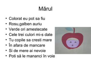 Mărul
• Colorat eu pot sa fiu
• Rosu,galben auriu
• Verde ori amestecate
• Cele trei culori mi-s date
• Tu copile sa cresti mare
• În afara de mancare
• Si de mere ai nevoie
• Poti să le mananci în voie