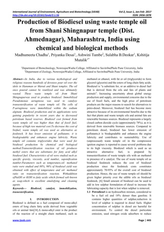 International Journal of Environment, Agriculture and Biotechnology (IJEAB) Vol-2, Issue-1, Jan-Feb- 2017
http://dx.doi.org/10.22161/ijeab/2.1.56 ISSN: 2456-1878
www.ijeab.com Page | 443
Production of Biodiesel using waste temple oil
from Shani Shingnapur temple (Dist.
Ahmednagar), Maharashtra, India using
chemical and biological methods
Madhumeeta Chadha1
, Priyanka Desai1
, Ashwini Tambe2
, Sulabha B.Deokar1
, Kshitija
Mutalik1*
1
Department of Biotechnology, NowrosjeeWadia College, Affiliated to SavitribaiPhule Pune University, India
2
Department of Zoology, NowrosjeeWadia College, Affiliated to SavitribaiPhule Pune University, India
Abstract—In India, due to various mythological and
religious reasons hundreds of devotees pour oil over the
idols in Hanuman or Maruti and Shani temples. The oil
once poured cannot be reutilized and was ultimately
wasted. These waste temple oil from Shani
Shingnapurwas used to produce biodiesel. Immobilized
Pseudomonas aeruginosa was used to catalyze
transesterification of waste temple oil. The cells of
P.aeruginosa were immobilized within the sodium
alginate. Biodiesel production and its applications were
gaining popularity in recent years due to decreased
petroleum based reserves. Biodiesel cost formed from
waste temple oil was higher than that of fossil fuel,
because of high raw material cost.To decrease the cost of
biofuel, waste temple oil was used as alternative as
feedstock. It has lower emission of pollutants; it is
biodegradable and enhances engine lubricity. Waste
temple oil contains triglycerides that were used for
biodiesel production by chemical and biological
method.Transesterification reaction of oil produces
methyl esters that are substitutes for fatty acid alkyl
biodiesel fuel. Characteristics of oil were studied such as
specific gravity, viscosity, acid number, saponification
number.Parameters such as temperature,oil: methanol
ratio were studied and 88%, 96% of biodiesel yield was
obtained with effect of temperature and oil: methanol
ratio on transesterification reaction. Withaddition
ofNaOH or KOH to fatty acids which formed salt known
as soap,which is excellent emulsifying and cleaning
agents.
Keywords— Biodiesel, catalyst, immobilization,
trasnesterification.
I. INTRODUCTION
Biodiesel is defined as a fuel composed of mono-alkyl
esters of long chain fatty acids derived from vegetable
oils or animal fats[24].A mono-alkyl ester is the product
of the reaction of a straight chain methanol, such as
methanol or ethanol, with fat or oil (triglyceride) to form
glycerol (glycerin) and the esters of long chain fatty acids.
Biodiesel is “a substitute for, or an additive to diesel fuel
that is derived from the oils and fats of plants and
animals”. Increasing uncertainty about global energy
production and supply, environmental concerns due to the
use of fossil fuels, and the high price of petroleum
products are the major reasons to search for alternatives to
petro-diesel. Moreover, biodiesel fuel has become more
attractive because of its environmental benefits due to the
fact that plants and waste temple oils and animal fats are
renewable biomass sources. Biodiesel represents a largely
closed carbon dioxide cycle (approximately 78%), as it is
derived from renewable biomass sources. Compared to
petroleum diesel, biodiesel has lower emission of
pollutants,it is biodegradable and enhances the engine
lubricity and contributes to sustainability. Use of
(unprocessed) waste temple oil in the compression
ignition engines is reported to cause several problems due
to its high viscosity. Biodiesel which is used as an
attractive alternative fuel, is prepared by
transesterification of waste temple oils with an methanol
in presence of a catalyst. The use of waste temple oil as
biodiesel feedstock reduces the cost of biodiesel
production since the feedstock costs constitutes
approximately 70-95% of the overall cost of biodiesel
production. Hence, the use of waste temple oil should be
given higher priority over the edible oils as biodiesel
feedstock. [6] Small amount of biodiesel can be used to
add in low sulphur formulation of diesel to increase the
lubricating capacity that is lost when sulphur is removed.
1.1 Petrodiesel is an hydrocarbon mixture, considered to
be a fuel oil and 18% denser than gasoline. It
contains higher quantities of sulphur,reduction in
level of sulphur is required in diesel fuels. Higher
concentration of sulphur in diesel are harmful for
environment. To control the diesel particulate
emission, used nitrogen oxide adsorbers to reduce
 