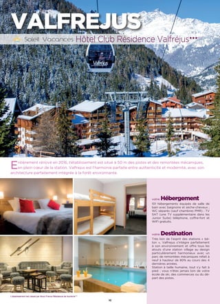 10
VALFREJUS
Entièrement rénové en 2016, l’établissement est situé à 50 m des pistes et des remontées mécaniques,
en plein cœur de la station. Valfrejus est l’harmonie parfaite entre authenticité et modernité, avec son
architecture parfaitement intégrée à la forêt environnante.
votre Hébergement
101 hébergements équipés de salle de
bain avec baignoire et sèche-cheveux ;
WC séparés (sauf chambres PMR) ; TV
SAT (une TV supplémentaire dans les
Junior Suite) téléphone, coffre-fort et
WiFi gratuits.
votre Destination
Très loin de l’esprit des stations « bé-
ton », Valfrejus s’intègre parfaitement
à son environnement et offre tous les
atouts d’une station village au design
particulièrement harmonieux avec un
parc de remontées mécaniques refait à
neuf à hauteur de 80% au cours des 4
dernières années.
Station à taille humaine, tout s’y fait à
pied ; vous n’êtes jamais loin de votre
école de ski, des commerces ou du dé-
part des pistes.
Hôtel Club Résidence Valfréjus★★★(RT)
L’établissement est classé par Atout France Résidence de tourisme***
 