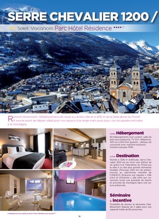 12
SERRE CHEVALIER 1200 /
Rénové récemment, l’établissement est situé au centre ville et à 250 m de la télécabine du Prorel.
Il sera le point de départ idéal pour vos séjours à la neige mais aussi pour vos escapades estivales
à la montagne.
votre Hébergement
69 hébergements tout confort, salle de
bain avec baignoire, TV SAT, téléphone,
WiFi et coffre-fort gratuits  ; plateau de
courtoisie avec machine expresso.
Certains équipés PMR.
votre Destination
Nichée à 1326 m d’altitude, Serre Che-
valier 1200 est en hiver une station de
ski grâce à la Télécabine du Prorel qui
la relie à un des plus grands domaines
skiables d’Europe (250 km de pistes).
Inscrite au patrimoine mondial de
l’UNESCO, Briançon est classée « Ville
d’Art et d’Histoire », elle offre aux va-
canciers toute une panoplie de sports
et activités de montagne dans une na-
ture préservée.
Séminaire
 incentive
Possibilité de réunion et séminaire, l'éta-
blissement dispose de 2 salles pour une
capacité totale de 80 personnes.
Parc Hôtel Résidence ★★★★(RT)
L’établissement est classé par Atout France Résidence de tourisme****
 
