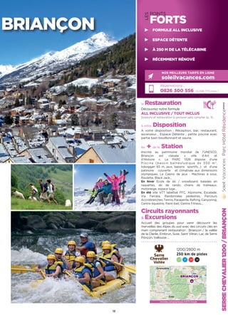la Restauration
Découvrez notre formule
ALL INCLUSIVE / TOUT INCLUS
boissons et restauration à savourer sans compter (p. 4)
à votre Disposition
A votre disposition : Réception, bar, restaurant,
ascenseur… Espace Détente : petite piscine avec
partie bain bouillonnant et sauna.
les + de la Station
Inscrite au patrimoine mondial de l’UNESCO,
Briançon est classée « ville d’Art et
d’Histoire ». Le PARC 1326 dispose d’une
Piscine (bassin balnéoludique de 300 m2
,
toboggan 65 m, jeux, bassins sportifs…) et d’une
patinoire couverte et climatisée aux dimensions
olympiques. Le Casino de jeux : Machines à sous,
Roulette, Black Jack…
En hiver Ecole de ski / snowboard, balades en
raquettes, ski de rando, chiens de traîneaux,
motoneige, espace luge…
En été site VTT labellisé FFC, Alpinisme, Escalade,
Via Ferrata, Randonnées pédestres, Parcours
Accrobranches,Tennis,Parapente,Rafting,Canyoning,
Centre équestre, Paint-ball, Centre Fitness...
Circuits rayonnants
 Excursions
Accueil des groupes pour venir découvrir les
merveilles des Alpes du sud avec des circuits clés en
main comprenant restauration : Briançon / la vallée
de la Clarée, Embrun, Suse, Saint Véran, Lac de Serre
Ponçon, Vallouise …
ParcHôtelRésidence★★★★
Réservations :
0826 300 556 (0,15€ TTC/min.)
NOS MEILLEURS TARIFS EN LIGNE
soleilvacances.com
SERRECHEVALIER1200/BRIANÇON
1200/2800 m
250 km de pistes
23 31 39 14
13
BRIANÇON
LES
POINTS
FORTS
FORMULE ALL INCLUSIVE
ESPACE DÉTENTE
À 250 M DE LA TÉLÉCABINE
RÉCEMMENT RÉNOVÉ
Données cartographiques ©2016 Google
BRIANÇON
Gap
Grenoble
 