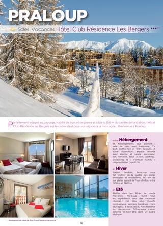 14
Parfaitement intégré au paysage, habillé de bois et de pierre et situé à 250 m du centre de la station, l’Hôtel
Club Résidence les Bergers est le cadre idéal pour vos séjours à la montagne… Bienvenue à Praloup.
Hôtel Club Résidence Les Bergers ★★★(RT)
PRALOUP
votre Hébergement
65 hébergements tout confort :
salle de bain avec baignoire, TV
SAT, Coffre-fort et WiFi Gratuits. A
votre disposition : espace détente
avec piscine et sauna, ascenseur,
bar, terrasse, local à skis, parking…
Découvrez la « Formule Family »
- Appart’Hôtel (voir P. 5).
en Hiver
Station familiale, Pra-Loup vous
fait profiter de la qualité des pistes
enneigées et ensoleillées, 180 km de
pur plaisir jusqu’à la Foux d’Allos, entre
1500 m et 2600 m.
en Eté
Blottie dans les Alpes de Haute
Provence, Pra-Loup réunit tous
les ingrédients pour des vacances
réussies : ciel bleu azur, massifs
montagneux, sentiers banalisés, coins
sauvages… à deux pas du Parc National
du Mercantour. Offrez-vous calme,
détente et bien-être dans un cadre
idyllique.
L’établissement est classé par Atout France Résidence de tourisme***
Exemple logement Appart'Hotel
 